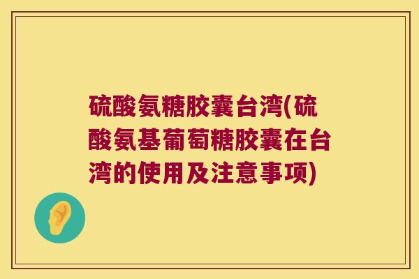 硫酸氨糖胶囊台湾(硫酸氨基葡萄糖胶囊在台湾的使用及注意事项) 硫酸氨糖胶囊台湾(硫酸氨基葡萄糖胶囊在台湾的使用及注意事项)