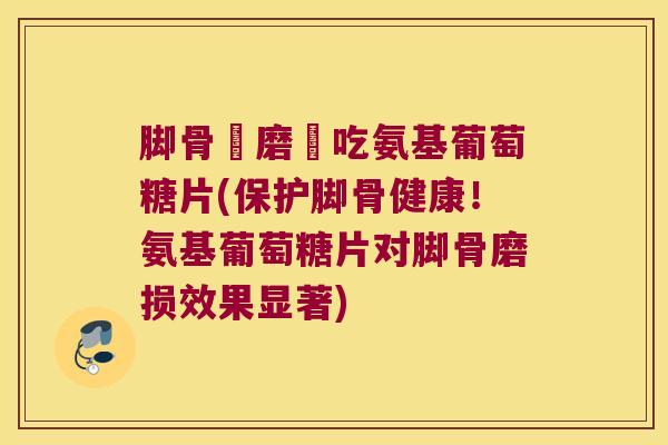 脚骨頭磨損吃氨基葡萄糖片(保护脚骨健康!氨基葡萄糖片对脚骨磨损效果显著) 脚骨頭磨損吃氨基葡萄糖片(保护脚骨健康!氨基葡萄糖片对脚骨磨损效果显著)