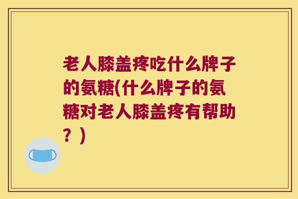 老人膝盖疼吃什么牌子的氨糖(什么牌子的氨糖对老人膝盖疼有帮助？)