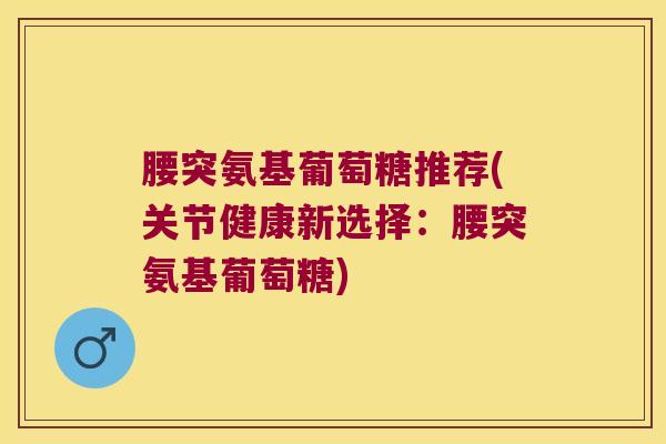 腰突氨基葡萄糖推荐(关节健康新选择:腰突氨基葡萄糖) 腰突氨基葡萄糖推荐(关节健康新选择:腰突氨基葡萄糖)