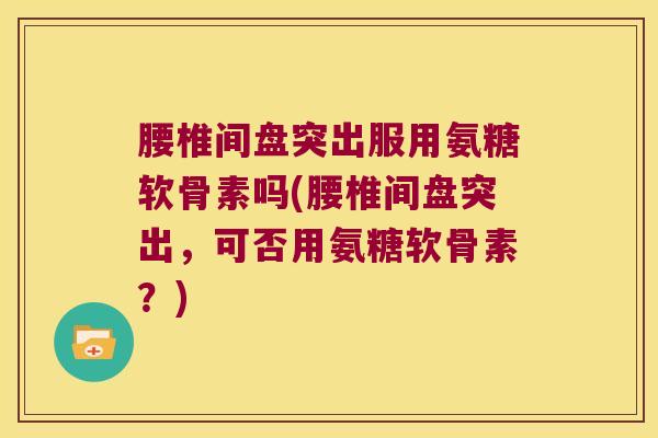 腰椎间盘突出服用氨糖软骨素吗(腰椎间盘突出，可否用氨糖软骨素？)