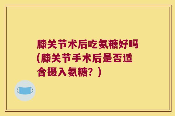 膝关节术后吃氨糖好吗(膝关节手术后是否适合摄入氨糖？)