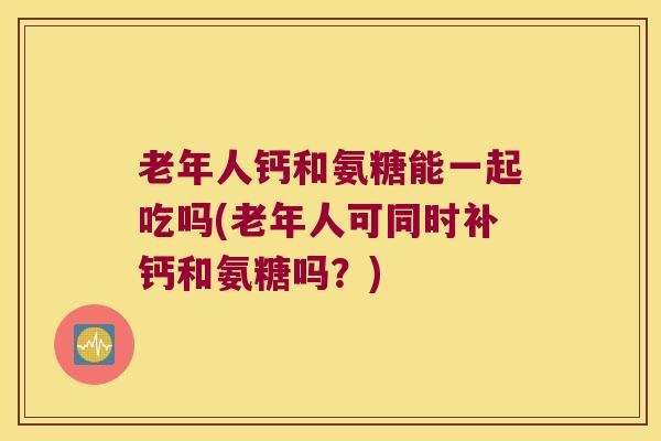 老年人钙和氨糖能一起吃吗(老年人可同时补钙和氨糖吗？)