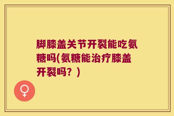 脚膝盖关节开裂能吃氨糖吗(氨糖能膝盖开裂吗?) 脚膝盖关节开裂能吃氨糖吗(氨糖能膝盖开裂吗?)