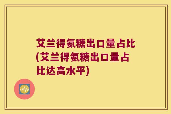 艾兰得氨糖出口量占比(艾兰得氨糖出口量占比达高水平) 艾兰得氨糖出口量占比(艾兰得氨糖出口量占比达高水平)