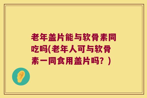 老年盖片能与软骨素同吃吗(老年人可与软骨素一同食用盖片吗?) 老年盖片能与软骨素同吃吗(老年人可与软骨素一同食用盖片吗?)