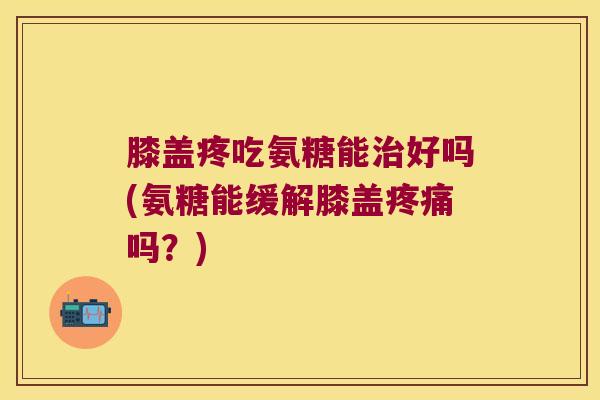膝盖疼吃氨糖能好吗(氨糖能缓解膝盖吗?) 膝盖疼吃氨糖能好吗(氨糖能缓解膝盖吗?)