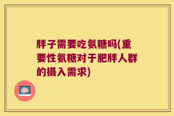 胖子需要吃氨糖吗(重要性氨糖对于人群的摄入需求) 胖子需要吃氨糖吗(重要性氨糖对于人群的摄入需求)