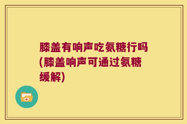 膝盖有响声吃氨糖行吗(膝盖响声可通过氨糖缓解)