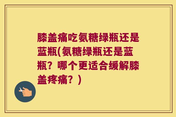 膝盖痛吃氨糖绿瓶还是蓝瓶(氨糖绿瓶还是蓝瓶？哪个更适合缓解膝盖？)