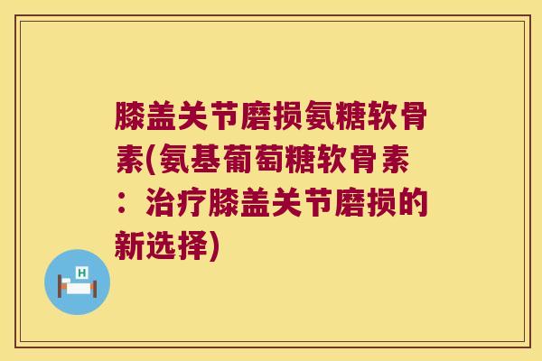 膝盖关节磨损氨糖软骨素(氨基葡萄糖软骨素:膝盖关节磨损的新选择) 膝盖关节磨损氨糖软骨素(氨基葡萄糖软骨素:膝盖关节磨损的新选择)