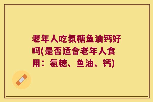 老年人吃氨糖鱼油钙好吗(是否适合老年人食用:氨糖、鱼油、钙) 老年人吃氨糖鱼油钙好吗(是否适合老年人食用:氨糖、鱼油、钙)