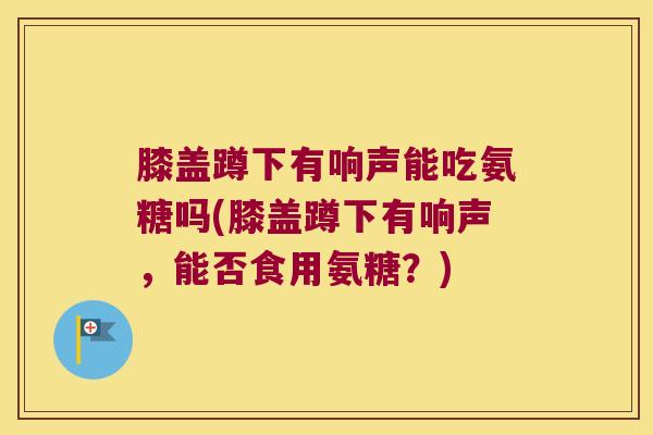 膝盖蹲下有响声能吃氨糖吗(膝盖蹲下有响声，能否食用氨糖？)