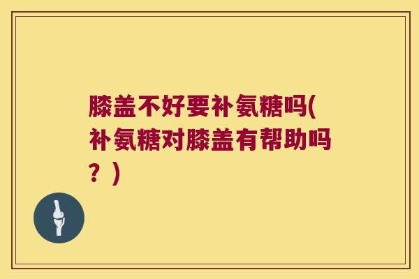 膝盖不好要补氨糖吗(补氨糖对膝盖有帮助吗？)