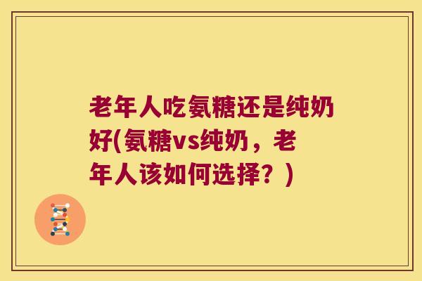 老年人吃氨糖还是纯奶好(氨糖vs纯奶，老年人该如何选择？)