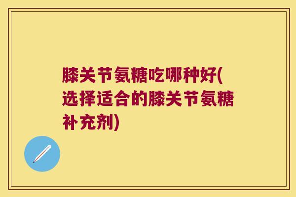 膝关节氨糖吃哪种好(选择适合的膝关节氨糖补充剂) 膝关节氨糖吃哪种好(选择适合的膝关节氨糖补充剂)