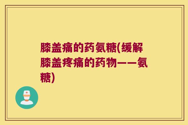膝盖痛的药氨糖(缓解膝盖的——氨糖) 膝盖痛的药氨糖(缓解膝盖的——氨糖)