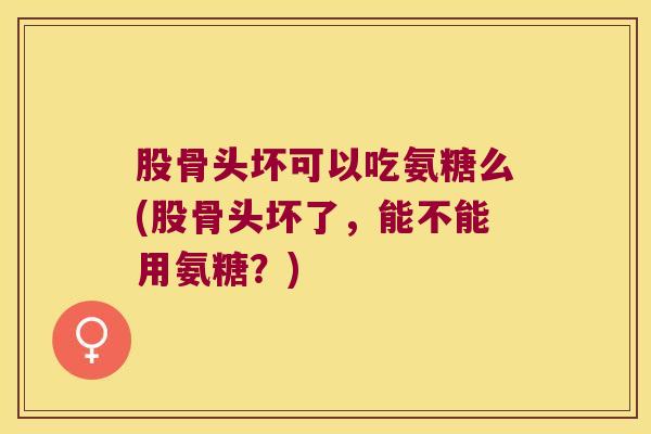 股骨头坏可以吃氨糖么(股骨头坏了,能不能用氨糖?) 股骨头坏可以吃氨糖么(股骨头坏了,能不能用氨糖?)