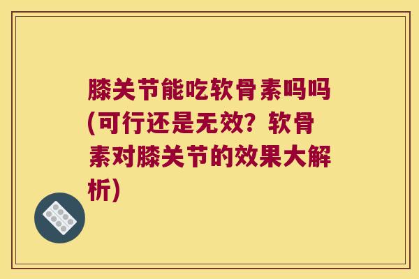 膝关节能吃软骨素吗吗(可行还是无效？软骨素对膝关节的效果大解析)