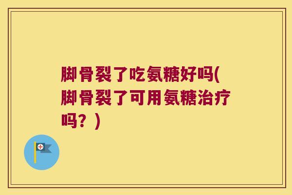 脚骨裂了吃氨糖好吗(脚骨裂了可用氨糖吗？)