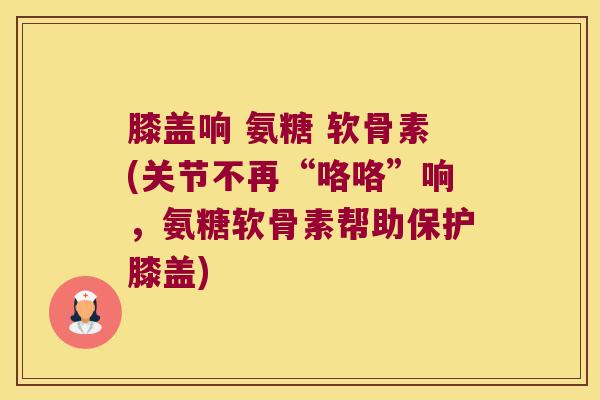 膝盖响 氨糖 软骨素(关节不再“咯咯”响，氨糖软骨素帮助保护膝盖)