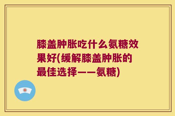 膝盖吃什么氨糖效果好(缓解膝盖的佳选择——氨糖) 膝盖吃什么氨糖效果好(缓解膝盖的佳选择——氨糖)