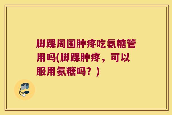 脚踝周围肿疼吃氨糖管用吗(脚踝肿疼,可以服用氨糖吗?) 脚踝周围肿疼吃氨糖管用吗(脚踝肿疼,可以服用氨糖吗?)