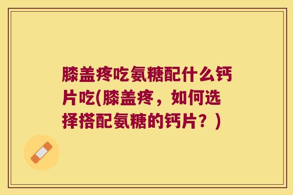 膝盖疼吃氨糖配什么钙片吃(膝盖疼，如何选择搭配氨糖的钙片？)