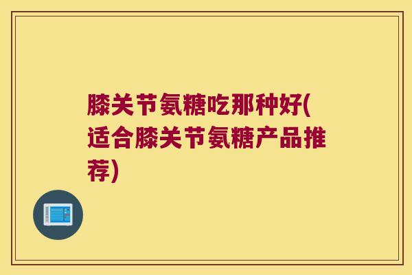 膝关节氨糖吃那种好(适合膝关节氨糖产品推荐)