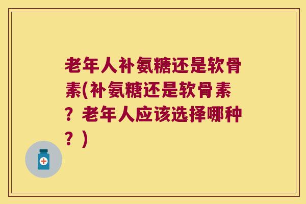 老年人补氨糖还是软骨素(补氨糖还是软骨素？老年人应该选择哪种？)