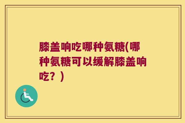 膝盖响吃哪种氨糖(哪种氨糖可以缓解膝盖响吃？)