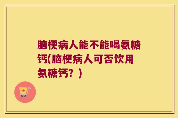 脑梗人能不能喝氨糖钙(脑梗人可否饮用氨糖钙?) 脑梗人能不能喝氨糖钙(脑梗人可否饮用氨糖钙?)