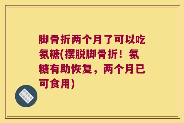 脚两个月了可以吃氨糖(摆脱脚!氨糖有助恢复,两个月已可食用) 脚两个月了可以吃氨糖(摆脱脚!氨糖有助恢复,两个月已可食用)