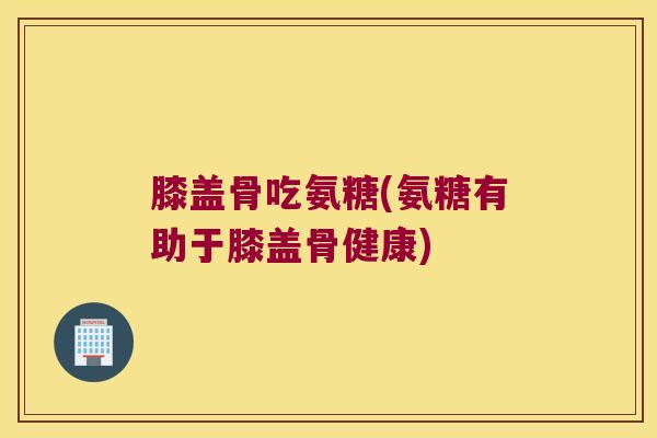 膝盖骨吃氨糖(氨糖有助于膝盖骨健康) 膝盖骨吃氨糖(氨糖有助于膝盖骨健康)