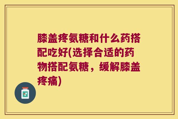 膝盖疼氨糖和什么药搭配吃好(选择合适的搭配氨糖，缓解膝盖)