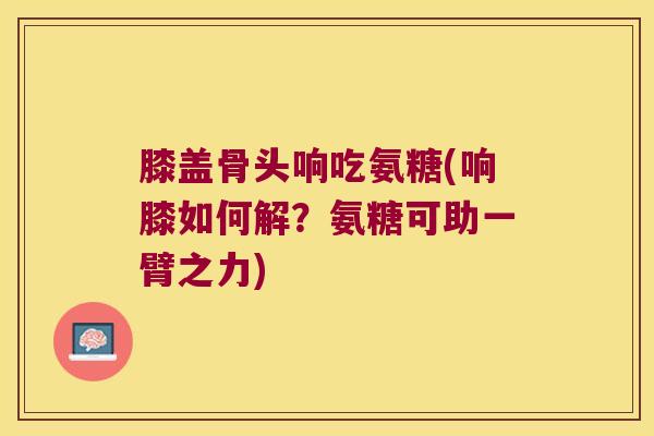 膝盖骨头响吃氨糖(响膝如何解?氨糖可助一臂之力) 膝盖骨头响吃氨糖(响膝如何解?氨糖可助一臂之力)