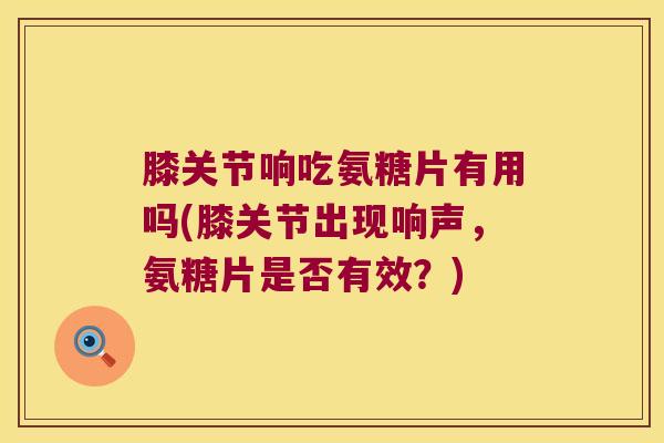 膝关节响吃氨糖片有用吗(膝关节出现响声,氨糖片是否有效?) 膝关节响吃氨糖片有用吗(膝关节出现响声,氨糖片是否有效?)