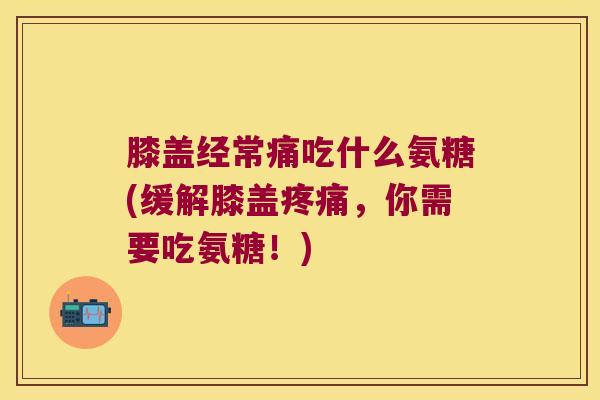 膝盖经常痛吃什么氨糖(缓解膝盖，你需要吃氨糖！)
