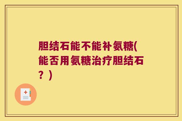 胆结石能不能补氨糖(能否用氨糖胆结石?) 胆结石能不能补氨糖(能否用氨糖胆结石?)