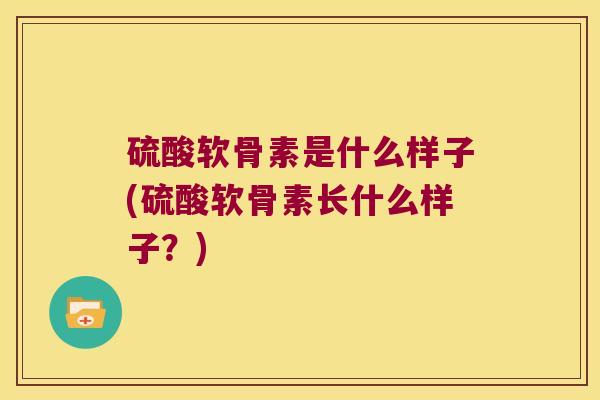 硫酸软骨素是什么样子(硫酸软骨素长什么样子?) 硫酸软骨素是什么样子(硫酸软骨素长什么样子?)
