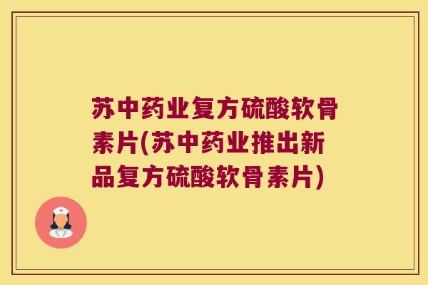 苏业复方硫酸软骨素片(苏业推出新品复方硫酸软骨素片) 苏业复方硫酸软骨素片(苏业推出新品复方硫酸软骨素片)