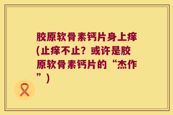 胶原软骨素钙片身上痒(止痒不止?或许是胶原软骨素钙片的“杰作”) 胶原软骨素钙片身上痒(止痒不止?或许是胶原软骨素钙片的“杰作”)