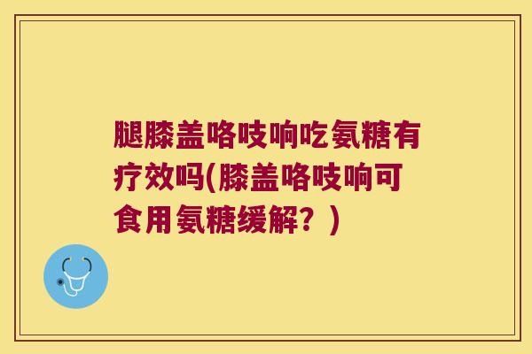 腿膝盖咯吱响吃氨糖有疗效吗(膝盖咯吱响可食用氨糖缓解?) 腿膝盖咯吱响吃氨糖有疗效吗(膝盖咯吱响可食用氨糖缓解?)