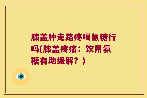 膝盖肿走路疼喝氨糖行吗(膝盖:饮用氨糖有助缓解?) 膝盖肿走路疼喝氨糖行吗(膝盖:饮用氨糖有助缓解?)