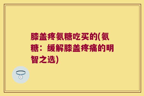 膝盖疼氨糖吃买的(氨糖：缓解膝盖的明智之选)