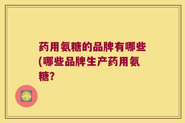 药用氨糖的品牌有哪些(哪些品牌生产药用氨糖? 药用氨糖的品牌有哪些(哪些品牌生产药用氨糖?