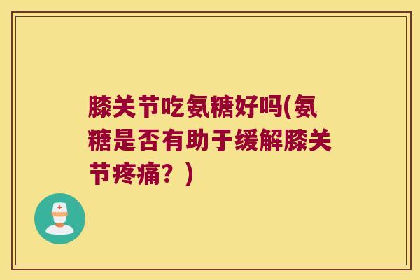 膝关节吃氨糖好吗(氨糖是否有助于缓解膝关节?) 膝关节吃氨糖好吗(氨糖是否有助于缓解膝关节?)