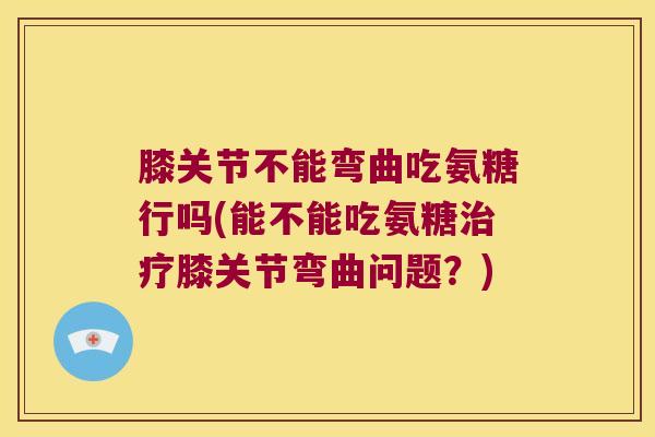 膝关节不能弯曲吃氨糖行吗(能不能吃氨糖膝关节弯曲问题？)