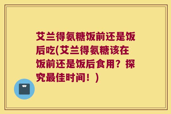 艾兰得氨糖饭前还是饭后吃(艾兰得氨糖该在饭前还是饭后食用?探究佳时间!) 艾兰得氨糖饭前还是饭后吃(艾兰得氨糖该在饭前还是饭后食用?探究佳时间!)