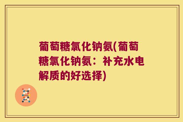 葡萄糖氯化钠氨(葡萄糖氯化钠氨:补充水电解质的好选择) 葡萄糖氯化钠氨(葡萄糖氯化钠氨:补充水电解质的好选择)